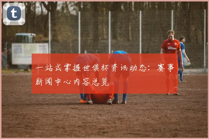 一站式掌握世俱杯资讯动态：赛事新闻中心内容总览