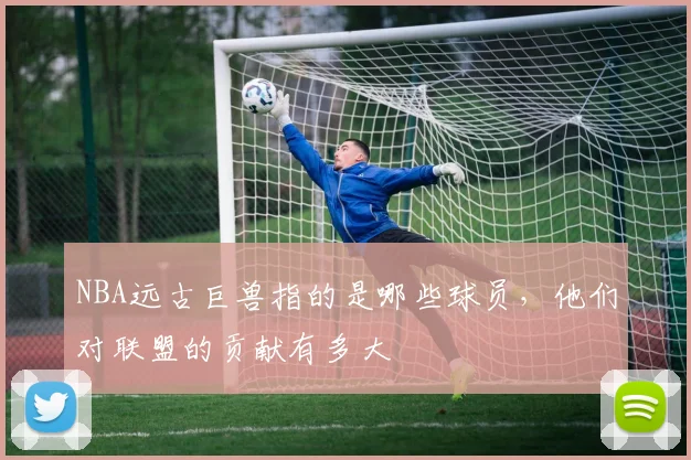 NBA远古巨兽指的是哪些球员,他们对联盟的贡献有多大