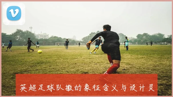 英超足球队徽的象征含义与设计灵感全面解析